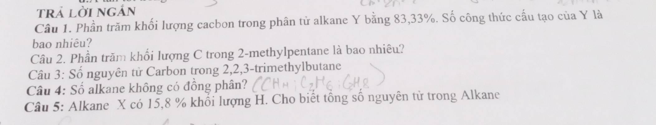 trả lời ngắn 
Câu 1. Phần trăm khối lượng cacbon trong phân tử alkane Y bằng 83, 33%. Số công thức cấu tạo của Y là 
bao nhiêu? 
Câu 2. Phần trăm khối lượng C trong 2 -methylpentane là bao nhiêu? 
Câu 3: Số nguyên tử Carbon trong 2, 2, 3 -trimethylbutane 
Câu 4: Số alkane không có đồng phân? 
Câu 5: Alkane X có 15, 8 % khối lượng H. Cho biết tổng số nguyên tử trong Alkane