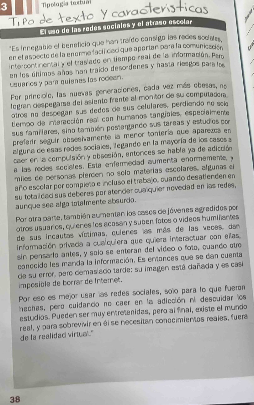 Tipología textual
El uso de las redes sociales y el atraso escolar
“Es innegable el beneficio que han traído consigo las redes sociales,
en el aspecto de la enorme facilidad que aportan para la comunicación
intercontinental y el traslado en tiempo real de la información. Pero
en los últimos años han traído desordenes y hasta riesgos para los
usuarios y para quienes los rodean.
Por principio, las nuevas generaciones, cada vez más obesas, no
logran despegarse del asiento frente al monitor de su computadora,
otros no despegan sus dedos de sus celulares, perdiendo no solo
tiempo de interacción real con humanos tangibles, especialmente
sus familiares, sino también postergando sus tareas y estudios por
preferir seguir obsesívamente la menor tontería que aparezca en
alguna de esas redes sociales, llegando en la mayoría de los casos a
caer en la compulsión y obsesión, entonces se habla ya de adicción
a las redes sociales. Esta enfermedad aumenta enormemente, y
miles de personas pierden no solo materias escolares, algunas el
año escolar por completo e incluso el trabajo, cuando desatienden en
su totalidad sus deberes por atender cualquier novedad en las redes,
aunque sea algo totalmente absurdo.
Por otra parte, también aumentan los casos de jóvenes agredidos por
otros usuarios, quienes los acosan y suben fotos o videos humillantes
de sus incautas víctimas, quienes las más de las veces, dan
información privada a cualquiera que quiera interactuar con ellas,
sin pensarlo antes, y solo se enteran del video o foto, cuando otro
conocido les manda la información. Es entonces que se dan cuenta
de su error, pero demasiado tarde: su imagen está dañada y es casi
imposible de borrar de Internet.
Por eso es mejor usar las redes sociales, solo para lo que fueron
hechas, pero cuidando no caer en la adicción ni descuidar los
estudios. Pueden ser muy entretenidas, pero al final, existe el mundo
real, y para sobrevivír en él se necesitan conocimientos reales, fuera
de la realidad virtual."
38