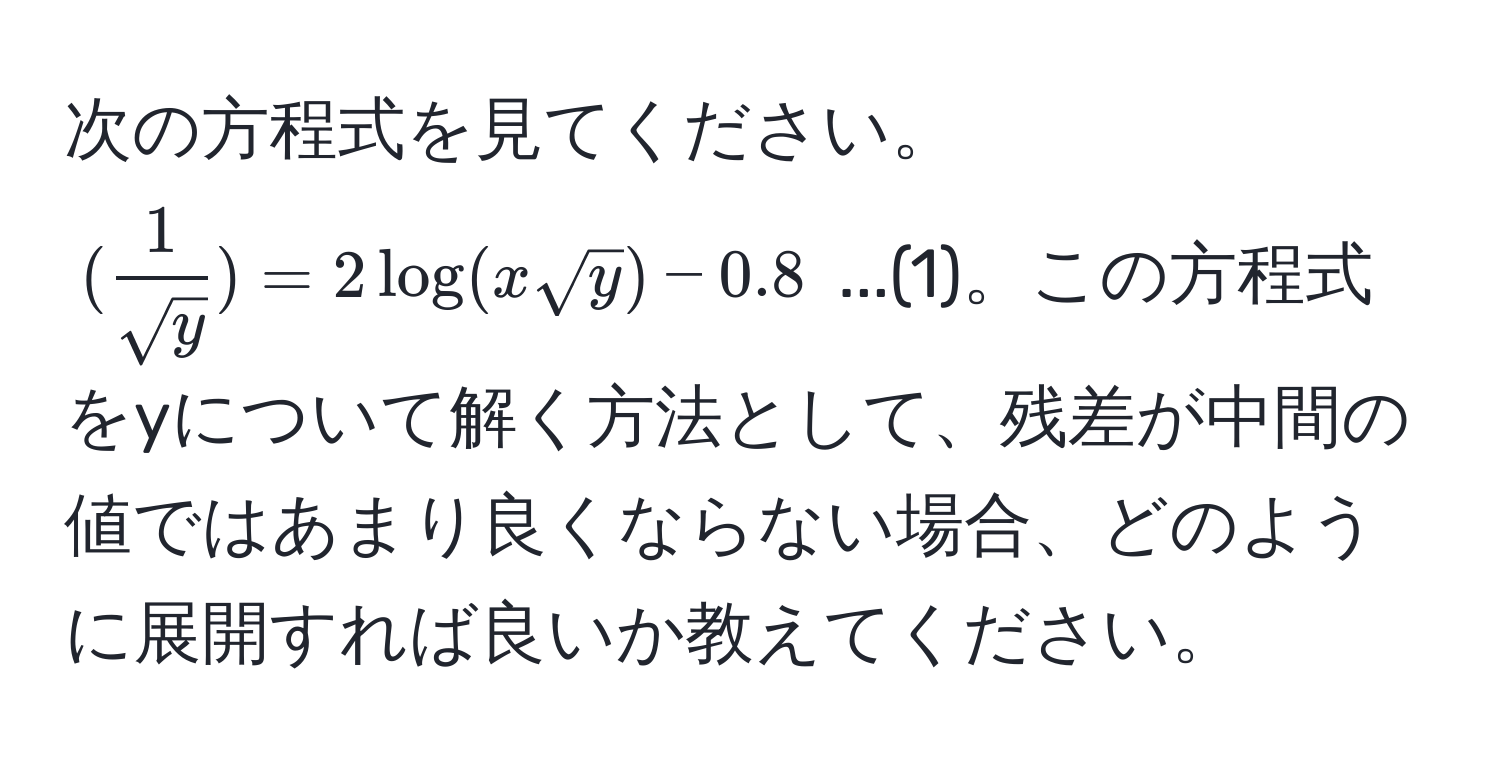 次の方程式を見てください。(( 1/sqrt(y) ) = 2 log(x sqrt(y)) - 0.8) ...(1)。この方程式をyについて解く方法として、残差が中間の値ではあまり良くならない場合、どのように展開すれば良いか教えてください。