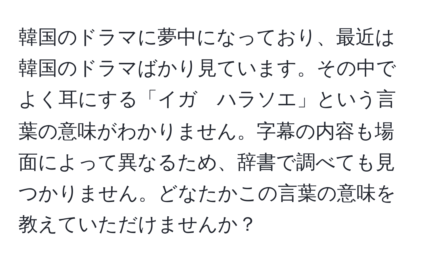 韓国のドラマに夢中になっており、最近は韓国のドラマばかり見ています。その中でよく耳にする「イガ　ハラソエ」という言葉の意味がわかりません。字幕の内容も場面によって異なるため、辞書で調べても見つかりません。どなたかこの言葉の意味を教えていただけませんか？