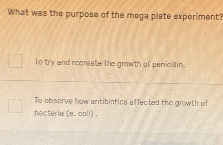 What was the purpose of the mega plate experiment?
To try and recreate the growth of penicillin.
To observe how antibiotics affected the growth of
bacteria (e. coli) .