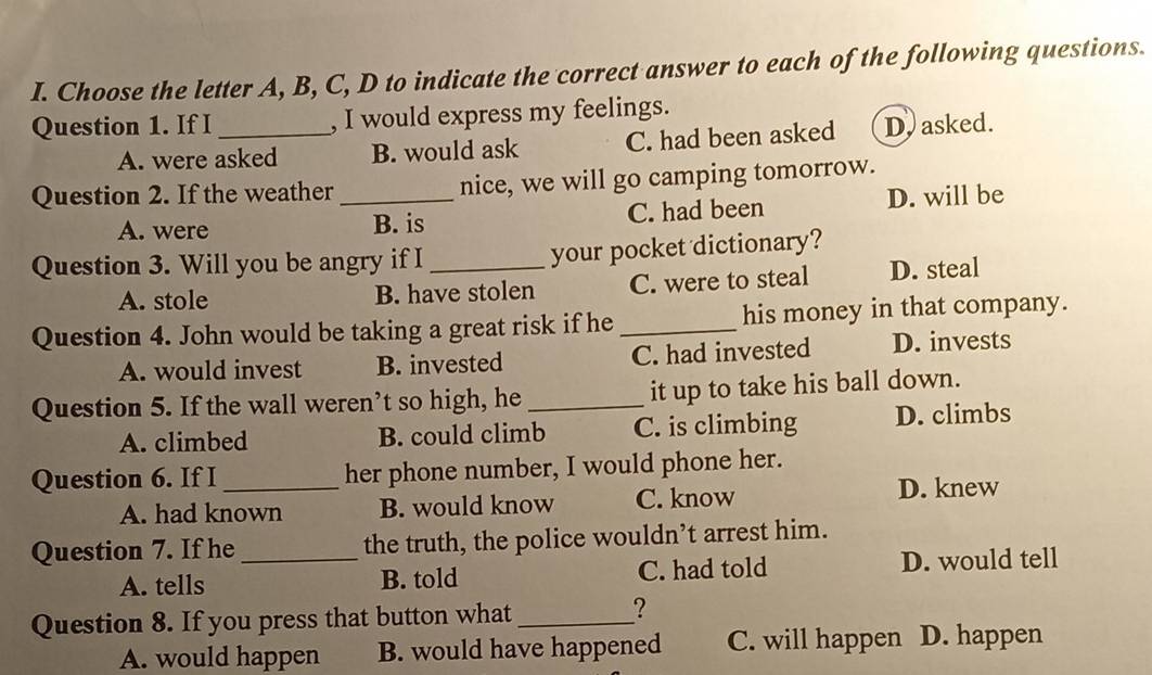 Choose the letter A, B, C, D to indicate the correct answer to each of the following questions.
Question 1. If I_ , I would express my feelings.
A. were asked B. would ask C. had been asked D. asked.
Question 2. If the weather _nice, we will go camping tomorrow.
A. were B. is C. had been D. will be
Question 3. Will you be angry if I _your pocket dictionary?
A. stole B. have stolen C. were to steal D. steal
Question 4. John would be taking a great risk if he _his money in that company.
A. would invest B. invested C. had invested D. invests
Question 5. If the wall weren’t so high, he_ it up to take his ball down.
A. climbed B. could climb C. is climbing D. climbs
Question 6. If I_ her phone number, I would phone her.
A. had known B. would know C. know D. knew
Question 7. If he_ the truth, the police wouldn’t arrest him.
A. tells B. told C. had told D. would tell
Question 8. If you press that button what_
?
A. would happen B. would have happened C. will happen D. happen