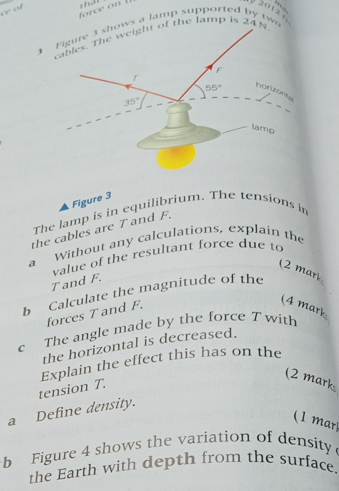 ce of
that
ma
y 2012 
3 s a lamp supported by tw
cables. The weight of the lamp is 24N.
Figure 3
The lamp is in equilibrium. The tensions in
the cables are T and F.
a Without any calculations, explain the
value of the resultant force due to
(2 mr
T and F.
b Calculate the magnitude of the
forces T and F.
4 mark
c The angle made by the force T with
the horizontal is decreased.
Explain the effect this has on the
(2 mark
tension T.
a Define density.
(1 mar)
b Figure 4 shows the variation of density 
the Earth with depth from the surface.