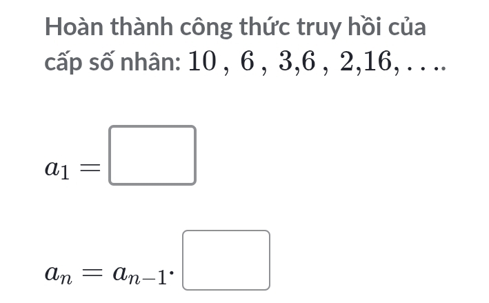 Hoàn thành công thức truy hồi của 
cấp số nhân: 10 , 6 , 3, 6 , 2, 16, . . ..
a_1=□
a_n=a_n-1· □