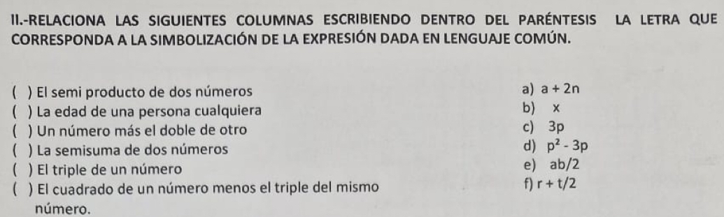 II.-RELACIONA LAS SIGUIENTES COLUMNAS ESCRIBIENDO DENTRO DEL PARÉNTESIS LA LETRA QUE 
CORRESPONDA A LA SIMBOLIZACIÓN DE LA EXPRESIÓN DADA EN LENGUAJE COMÚN. 
 ) El semi producto de dos números a) a+2n
( ) La edad de una persona cualquiera 
b) x
 ) Un número más el doble de otro 
c) 3p
 ) La semisuma de dos números d) p^2-3p
( ) El triple de un número 
e) ab/2
( ) El cuadrado de un número menos el triple del mismo f) r+t/2
número.