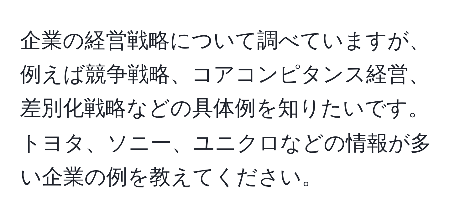 企業の経営戦略について調べていますが、例えば競争戦略、コアコンピタンス経営、差別化戦略などの具体例を知りたいです。トヨタ、ソニー、ユニクロなどの情報が多い企業の例を教えてください。