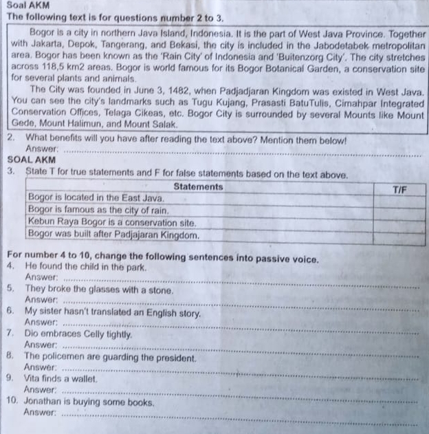 Soal AKM 
The following text is for questions number 2 to 3. 
Bogor is a city in northern Java Island, Indonesia. It is the part of West Java Province. Together 
with Jakarta, Depok, Tangerang, and Bekasi, the city is included in the Jabodetabek metropolitan 
area. Bogor has been known as the ‘Rain City' of Indonesia and 'Buitenzorg City’. The city stretches 
across 118,5 km2 areas. Bogor is world famous for its Bogor Botanical Garden, a conservation site 
for several plants and animals. 
The City was founded in June 3, 1482, when Padjadjaran Kingdom was existed in West Java. 
You can see the city's landmarks such as Tugu Kujang, Prasasti BatuTulis, Cimahpar Integrated 
Conservation Offices, Telaga Cikeas, etc. Bogor City is surrounded by several Mounts like Mount 
Gede, Mount Halimun, and Mount Salak. 
2. What benefits will you have after reading the text above? Mention them below! 
Answer: 
SOAL AKM 
3. State T for true statements and F for false state 
For number 4 to 10, change the following sentences into passive voice. 
4. He found the child in the park. 
Answer:_ 
5. They broke the glasses with a stone. 
Answer:_ 
6. My sister hasn't translated an English story. 
Answer:_ 
7. Dio embraces Celly tightly. 
Answer:_ 
8. The policemen are guarding the president. 
Answer:_ 
9. Vita finds a wallet. 
Answer:_ 
10. Jonathan is buying some books. 
Answer:_