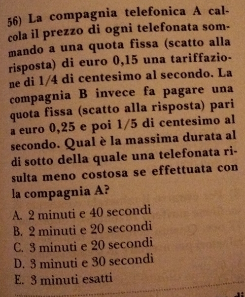 La compagnia telefonica A cal-
cola il prezzo di ogni telefonata som-
mando a una quota fissa (scatto alla
risposta) di euro 0,15 una tariffazio-
ne di 1/4 di centesimo al secondo. La
compagnia B invece fa pagare una
quota fissa (scatto alla risposta) pari
a euro 0,25 e poi 1/5 di centesimo al
secondo. Qual è la massima durata al
di sotto della quale una telefonata ri-
sulta meno costosa se effettuata con
la compagnia A?
A. 2 minuti e 40 secondi
B. 2 minuti e 20 secondi
C. 3 minuti e 20 secondi
D. 3 minuti e 30 secondi
E. 3 minuti esatti