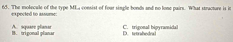 The molecule of the type ML4 consist of four single bonds and no lone pairs. What structure is it
expected to assume:
A. square planar C. trigonal bipyramidal
B. trigonal planar D. tetrahedral