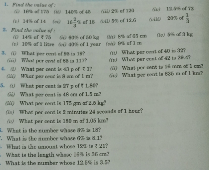 Find the value of : 
(i) 16% of 175 (ii) 140% of 45 (iii) 2% of 120 (iv) 12.5% of 72
(v) 14% of 14 (vi) 16 2/3 % of 18 (vii) 5% of 12.6 (viii) 20% of  1/3 
2. Find the value of : 
(i) 14% of ₹ 75 (ii) 60% of 50 kg (iii) 8% of 65 cm (iv) 5% of 3 kg
(v) 10% of 1 litre (vi) 40% of 1 year (vii) 9% of 1 m
3. (i) What per cent of 95 is 19? (ii) What per cent of 40 is 32? 
(iii) What per cent of 65 is 117? (iv) What per cent of 42 is 29.4? 
4. (i) What per cent is 43 p of ₹ 1? (ii) What per cent is 16 mm of 1 cm? 
(iii) What per cent is 8 cm of 1 m? (iv) What per cent is 635 m of 1 km? 
5. (i) What per cent is 27 p of ₹ 1.80? 
(ii) What per cent is 48 cm of 1.5 m? 
(iii) What per cent is 175 gm of 2.5 kg? 
(iv) What per cent is 2 minutes 24 seconds of 1 hour? 
(v) What per cent is 189 m of 1.05 km? 
. What is the number whose 8% is 18? 
. What is the number whose 6% is 8.1? 
What is the amount whose 12% is ₹ 21? 
. What is the length whose 16% is 36 cm? 
What is the number whose 12.5% is 3.5?