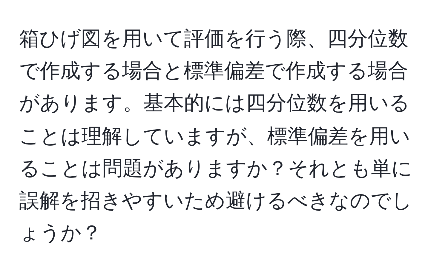 箱ひげ図を用いて評価を行う際、四分位数で作成する場合と標準偏差で作成する場合があります。基本的には四分位数を用いることは理解していますが、標準偏差を用いることは問題がありますか？それとも単に誤解を招きやすいため避けるべきなのでしょうか？