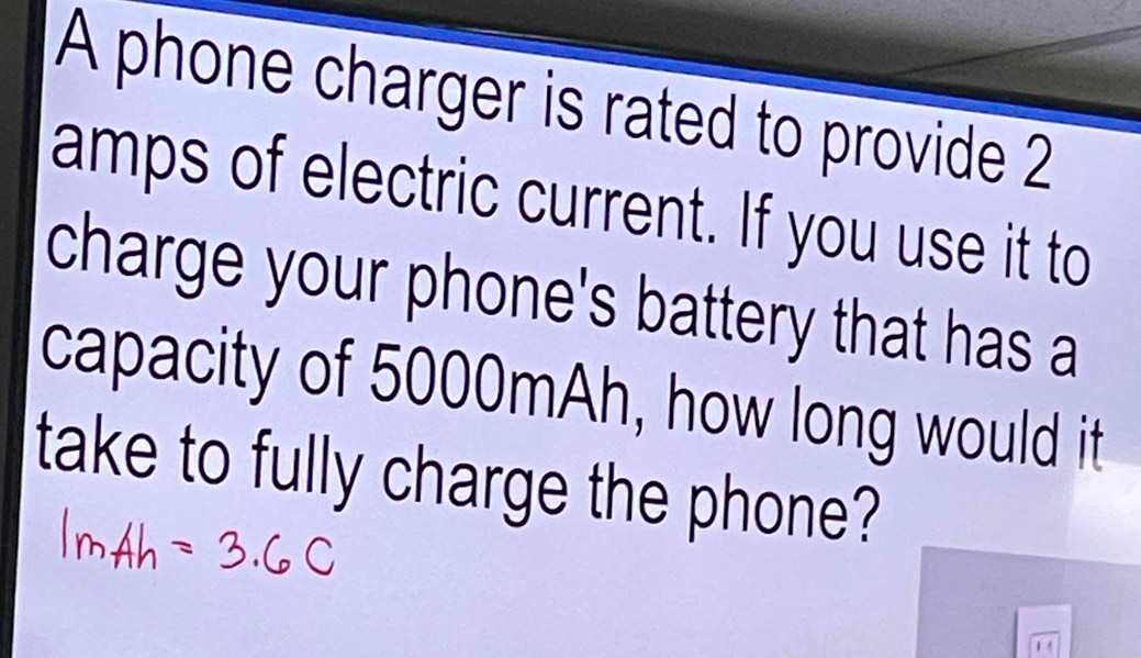 A phone charger is rated to provide 2
amps of electric current. If you use it to 
charge your phone's battery that has a 
capacity of 5000mAh, how long would it 
take to fully charge the phone?