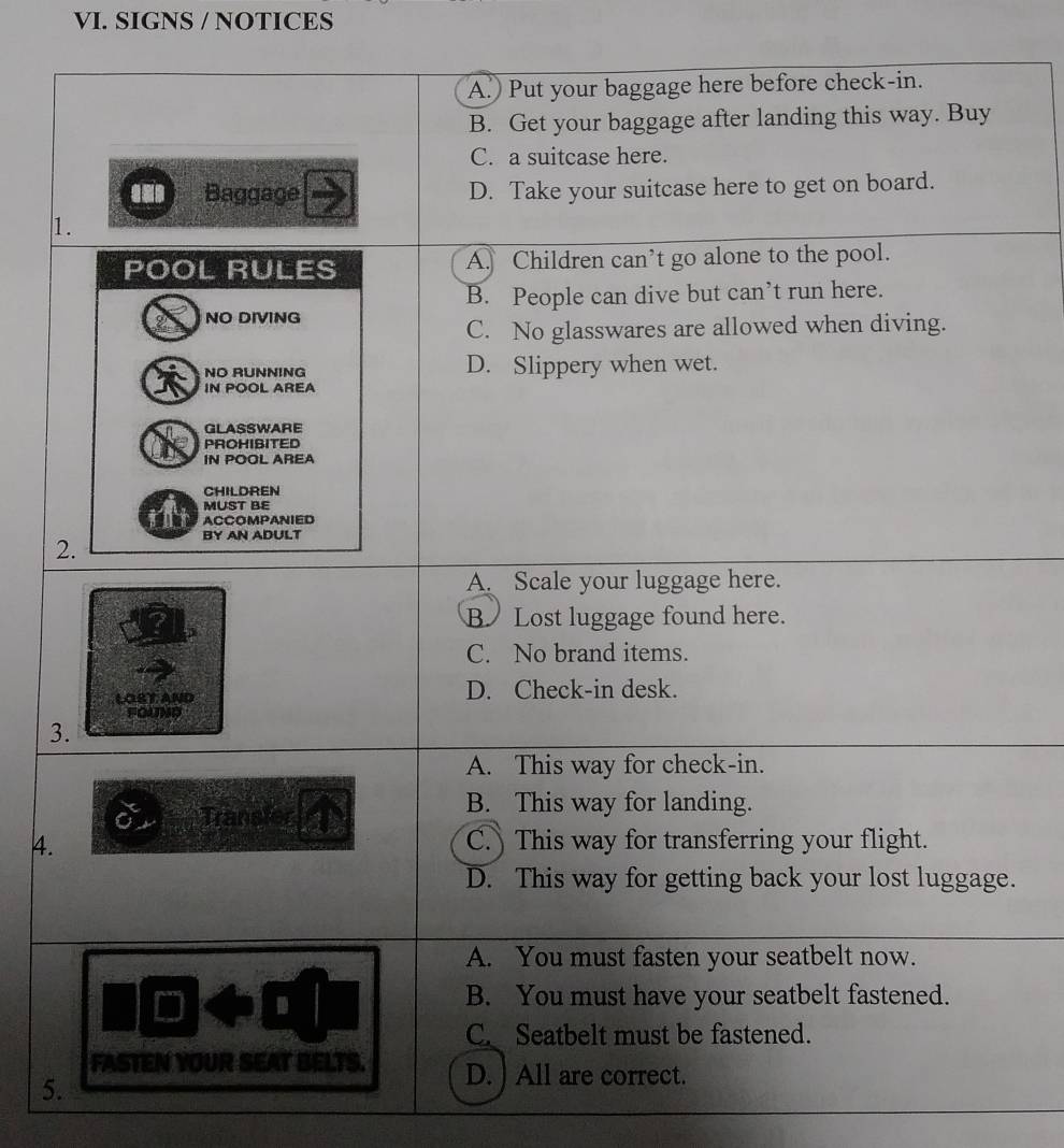 SIGNS / NOTICES
A.) Put your baggage here before check-in.
B. Get your baggage after landing this way. Buy
C. a suitcase here.
Baggage D. Take your suitcase here to get on board.
1.
POOL RULES A. Children can’t go alone to the pool.
B. People can dive but can’t run here.
NO DIVING
C. No glasswares are allowed when diving.
NO RUNNING D. Slippery when wet.
IN POOL AREA
GLASSWARE
PROHIBITED
IN POOL AREA
CHILDREN
MUST BE
ACCOMPANIED
2.
BY AN ADULT
A. Scale your luggage here.
BLost luggage found here.
C. No brand items.
LOST AND D. Check-in desk.
FOUND
3.
A. This way for check-in.
Transier
B. This way for landing.
4. C. This way for transferring your flight.
D. This way for getting back your lost luggage.
A. You must fasten your seatbelt now.
D
B. You must have your seatbelt fastened.
C. Seatbelt must be fastened.
FASTEN YOUR SEAT BELTS. D. ) All are correct.
5.