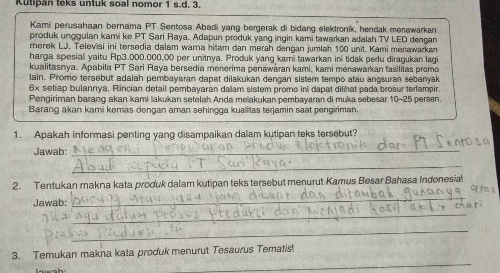 Kutıpan teks untuk soal nomor 1 s.d. 3. 
Kami perusahaan bernama PT Sentosa Abadi yang bergerak di bidang elektronik, hendak menawarkan 
produk unggulan kami ke PT Sari Raya. Adapun produk yang ingin kami tawarkan adalah TV LED dengan 
merek LJ. Televisi ini tersedia dalam warna hitam dan merah dengan jumlah 100 unit. Kami menawarkan 
harga spesial yaitu Rp3.000.000,00 per unitnya. Produk yang kami tawarkan ini tidak perlu diragukan lagi 
kualitasnya. Apabila PT Sari Raya bersedia menerima penawaran kami, kami menawarkan fasilitas promo 
lain. Promo tersebut adalah pembayaran dapat dilakukan dengan sistem tempo atau angsuran sebanyak 
6× setiap bulannya. Rincian detail pembayaran dalam sistem promo ini dapat dilihat pada brosur terlampir. 
Pengiriman barang akan kami lakukan setelah Anda melakukan pembayaran di muka sebesar 10-25 persen. 
Barang akan kami kemas dengan aman sehingga kualitas terjamin saat pengiriman. 
1. Apakah informasi penting yang disampaikan dalam kutipan teks tersebut? 
Jawab:_ 
_ 
_ 
2. Tentukan makna kata produk dalam kutipan teks tersebut menurut Kamus Besar Bahasa Indonesia! 
Jawab: 
_ 
_ 
_ 
_ 
3. Temukan makna kata produk menurut Tesaurus Tematis!