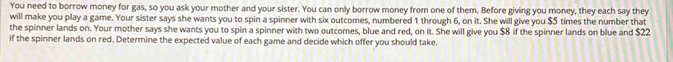 You need to borrow money for gas, so you ask your mother and your sister. You can only borrow money from one of them. Before giving you money, they each say they 
will make you play a game. Your sister says she wants you to spin a spinner with six outcomes, numbered 1 through 6, on it. She will give you $5 times the number that 
the spinner lands on. Your mother says she wants you to spin a spinner with two outcomes, blue and red, on it. She will give you $8 if the spinner lands on blue and $22
if the spinner lands on red. Determine the expected value of each game and decide which offer you should take.