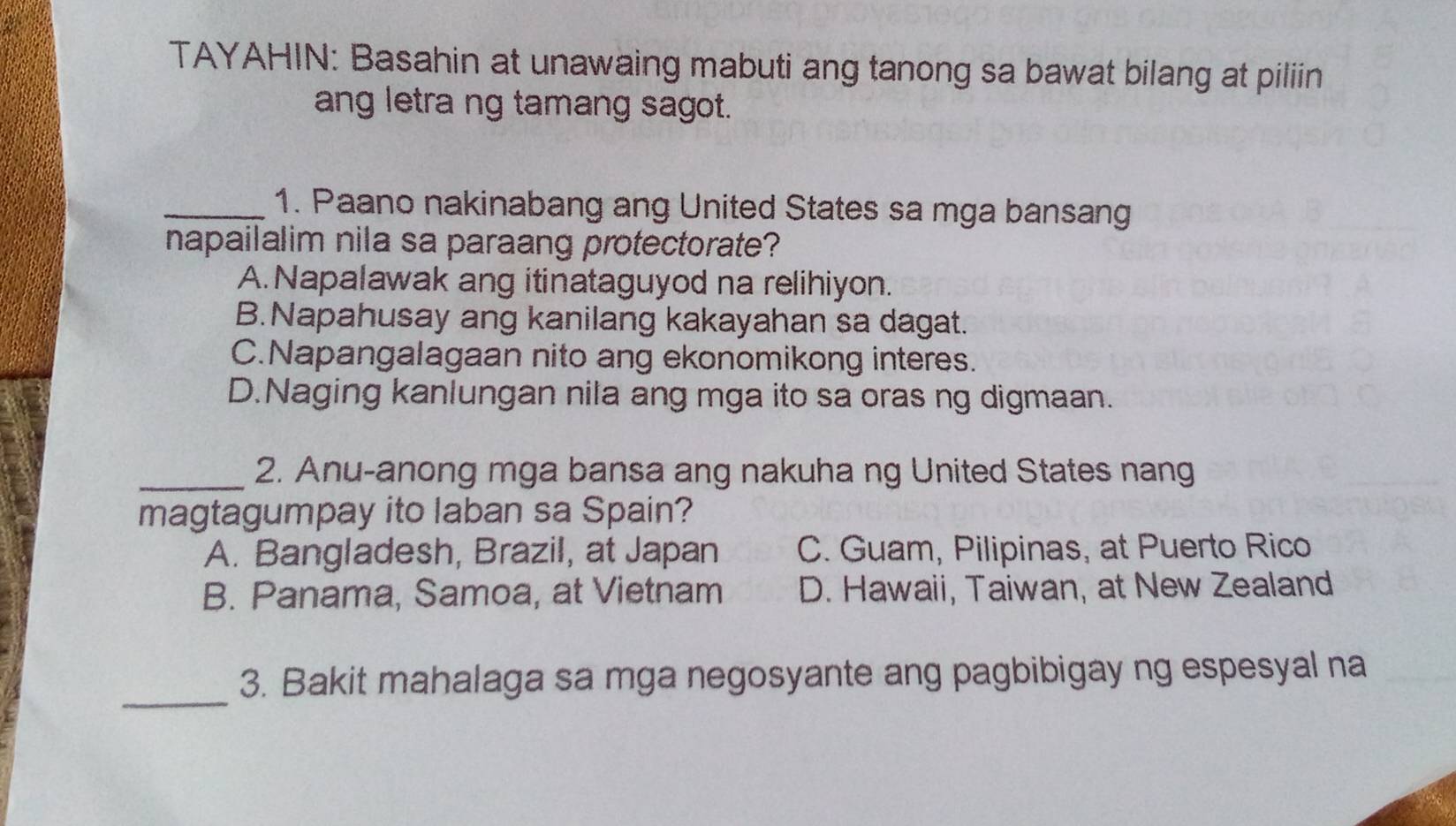 TAYAHIN: Basahin at unawaing mabuti ang tanong sa bawat bilang at piliin
ang letra ng tamang sagot.
_1. Paano nakinabang ang United States sa mga bansang
napailalim nila sa paraang protectorate?
A. Napalawak ang itinataguyod na relihiyon.
B.Napahusay ang kanilang kakayahan sa dagat.
C.Napangalagaan nito ang ekonomikong interes.
D.Naging kanlungan nila ang mga ito sa oras ng digmaan.
_2. Anu-anong mga bansa ang nakuha ng United States nang
magtagumpay ito laban sa Spain?
A. Bangladesh, Brazil, at Japan C. Guam, Pilipinas, at Puerto Rico
B. Panama, Samoa, at Vietnam D. Hawaii, Taiwan, at New Zealand
_
3. Bakit mahalaga sa mga negosyante ang pagbibigay ng espesyal na