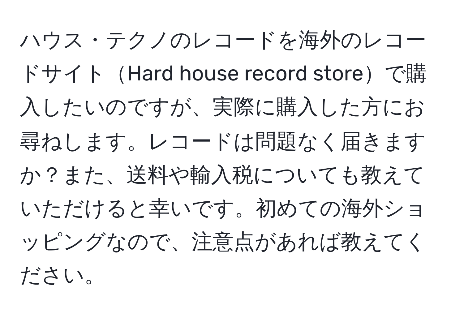 ハウス・テクノのレコードを海外のレコードサイトHard house record storeで購入したいのですが、実際に購入した方にお尋ねします。レコードは問題なく届きますか？また、送料や輸入税についても教えていただけると幸いです。初めての海外ショッピングなので、注意点があれば教えてください。