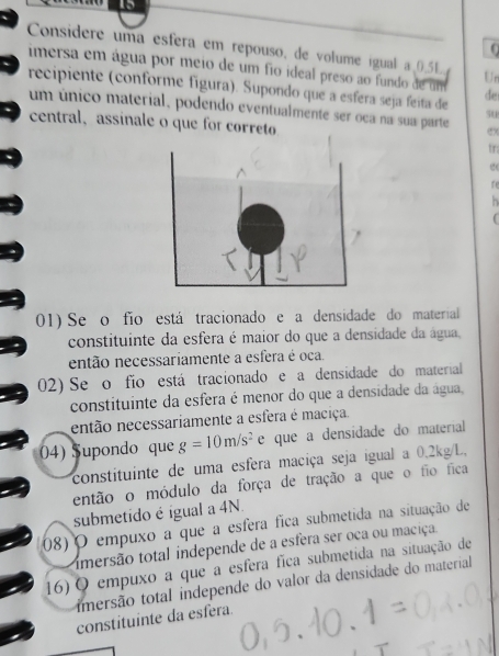 15 
0 
Considere uma esfera em repouso, de volume igual a 0.5L Un 
imersa em água por meio de um fio ideal preso ao fundo de um de 
recipiente (conforme figura). Supondo que a esfera seja feita de su 
um único material, podendo eventualmente ser oca na sua parte ex 
central,assinale o que for correto tr: 
e 
re 
01) Se o fío está tracionado e a densidade do material 
constituinte da esfera é maior do que a densidade da água, 
então necessariamente a esfera é oca. 
02) Se o fio está tracionado e a densidade do material 
constituinte da esfera é menor do que a densidade da água, 
então necessariamente a esfera é maciça. 
04) Supondo que g=10m/s^2 e que a densidade do material 
constituinte de uma esfera maciça seja igual a 0.2kg/L. 
então o módulo da força de tração a que o fio fica 
submetido é igual a 4N. 
08) O empuxo a que a esfera fica submetida na situação de 
imersão total independe de a esfera ser oca ou maciça. 
16) O empuxo a que a esfera fica submetida na situação de 
imersão total independe do valor da densidade do material 
constituinte da esfera.