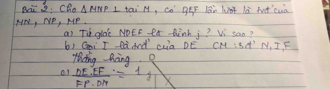 Bai 2: Cho △ MNP L tai N, Co BEF lān lu+ là fud `cua
HN, NP, MP. 
a) Tù giá( NOEF lú hinh j? Vi sao? 
b) Goi I fàAd cua DE CM:3 'N, I, F 
thang hang 
e1  DE· EF/FP· DN =1