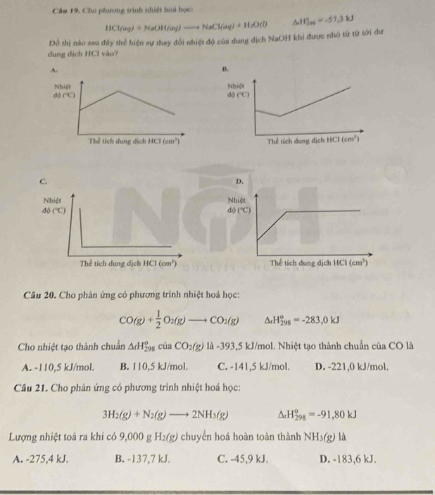 Cho phương trính nhiệt hoá học:
HCl(aq)+NaOH(aq)to NaCl(aq)+H_2O(l) △ H_(jy_6)°=-57.3kJ
Đồ thị nào sau đây thể hiện sự thay đổi nhiệt độ của dung dịch NaOH khi được nhỏ từ từ tới dư
dung dịch HCl vào?
Câu 20. Cho phản ứng có phương trình nhiệt hoá học:
CO(g)+ 1/2 O_2(g)to CO_2(g) △ _rH_(298)^o=-283,0kJ
Cho nhiệt tạo thành chuẩn △ cdot u. CO_2(g) là -393,5 kJ/mol. Nhiệt tạo thành chuẩn của CO là
A. -110,5 kJ/mol. B. 110,5 kJ/mol. C. -141,5 kJ/mol. D. -221,0 kJ/mol.
Câu 21. Cho phản ứng có phương trình nhiệt hoá học:
3H_2(g)+N_2(g)to 2NH_3(g) △ _rH_(298)^o=-91,80kJ
Lượng nhiệt toả ra khi có 9,000 g H_2(g) chuyển hoá hoàn toàn thành NH_3(g) là
A. -275,4 kJ. B. -137,7 kJ. C. -45,9 kJ. D. -183,6 kJ.