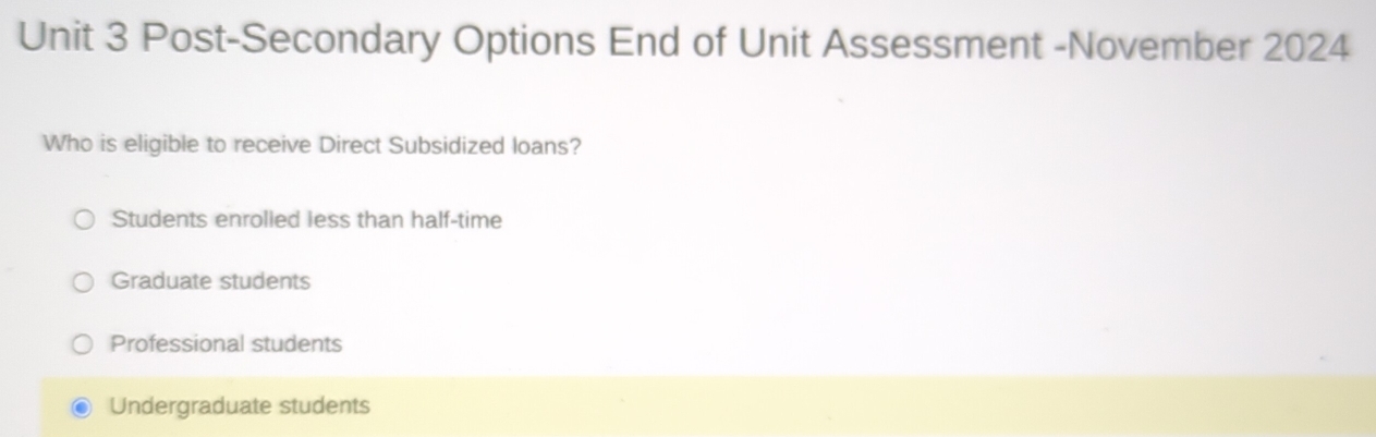 Post-Secondary Options End of Unit Assessment -November 2024
Who is eligible to receive Direct Subsidized loans?
Students enrolled less than half-time
Graduate students
Professional students
Undergraduate students