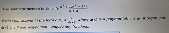 Use synthetic division to simplify  (x^3+12x^2+20x)/x+2 . 
Write your answer in the form q(x)+ r/d(x)  , where q(x) is a polynomial, r is an integer, and
d(x) is a linear polynomial. Simplify any fractions.