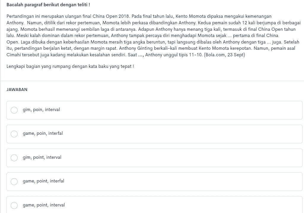 Bacalah paragraf berikut dengan teliti !
Pertandingan ini merupakan ulangan final China Open 2018. Pada final tahun lalu, Kento Momota dipaksa mengakui kemenangan
Anthony. Namun, ditilik dari rekor pertemuan, Momota lebih perkasa dibandingkan Anthony. Kedua pemain sudah 12 kali berjumpa di berbagai
ajang. Momota berhasil memenangi sembilan laga di antaranya. Adapun Anthony hanya menang tiga kali, termasuk di final China Open tahun
lalu. Meski kalah dominan dalam rekor pertemuan, Anthony tampak percaya diri menghadapi Momota sejak ... pertama di final China
Open. Laga dibuka dengan keberhasilan Momota meraih tiga angka beruntun, tapi langsung dibalas oleh Anthony dengan tiga ... juga. Setelah
itu, pertandingan berjalan ketat, dengan margin rapat. Anthony Ginting berkali-kali membuat Kento Momota kerepotan. Namun, pemain asal
Cimahi tersebut juga kadang melakukan kesalahan sendiri. Saat ..., Anthony unggul tipis 11-10. (Bola.com, 23 Sept)
Lengkapi bagian yang rumpang dengan kata baku yang tepat !
JAWABAN
gim, poin, interval
game, poin, interfal
gim, point, interval
game, point, interfal
game, point, interval