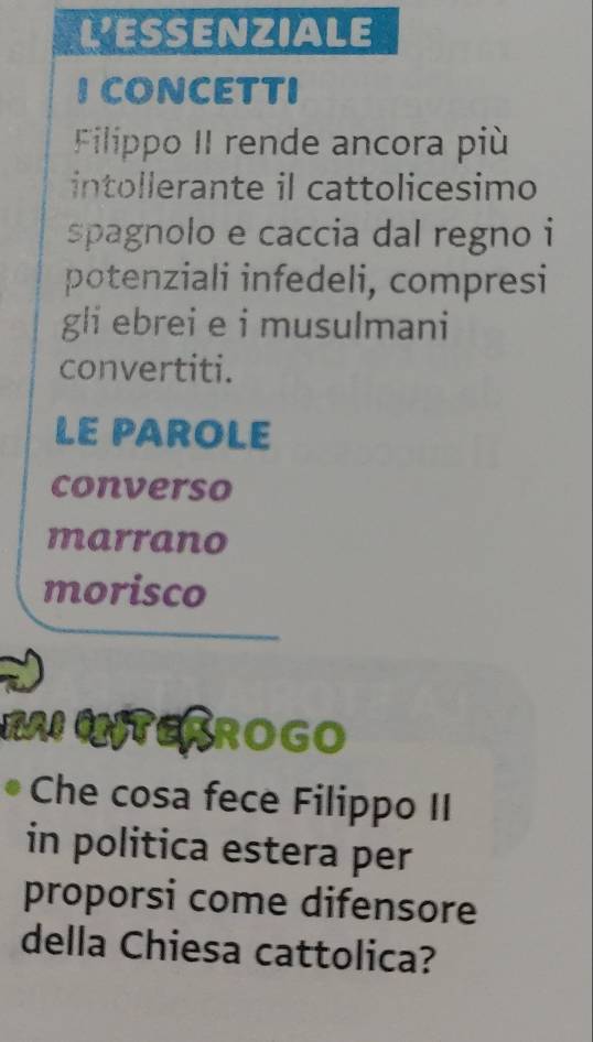 LESSENZIALE 
ICONCETTI 
Filippo II rende ancora più 
intollerante il cattolicesimo 
spagnolo e caccia dal regno i 
potenziali infedeli, compresi 
gli ebrei e i musulmani 
convertiti. 
LE PAROLE 
converso 
marrano 
morisco 
BAI TESROGO 
Che cosa fece Filippo II 
in politica estera per 
proporsi come difensore 
della Chiesa cattolica?