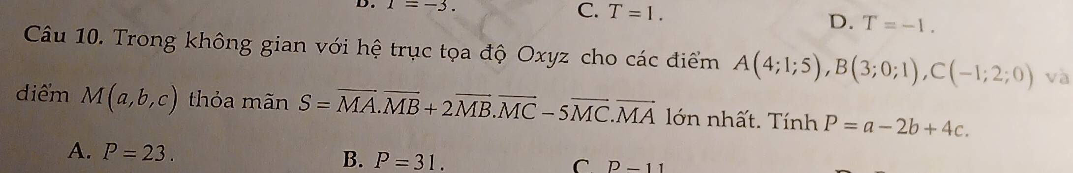 1=-3.
C. T=1.
D. T=-1. 
Câu 10. Trong không gian với hệ trục tọa độ Oxyz cho các điểm A(4;1;5), B(3;0;1), C(-1;2;0) và
điểm M(a,b,c) thỏa mãn S=overline MA. vector MB+2vector MB. vector MC-5vector MC. vector MA lớn nhất. Tính P=a-2b+4c.
A. P=23. B. P=31.
C. P-11