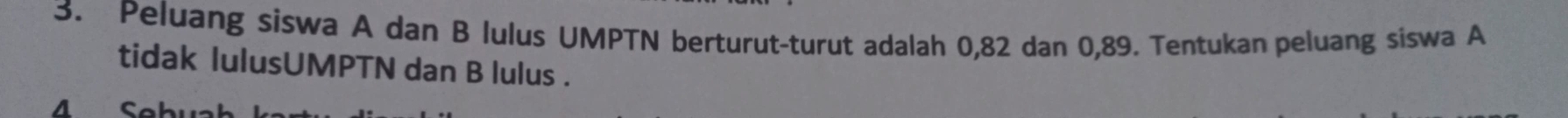 Peluang siswa A dan B lulus UMPTN berturut-turut adalah 0, 82 dan 0,89. Tentukan peluang siswa A 
tidak lulusUMPTN dan B lulus . 
4 Sebi