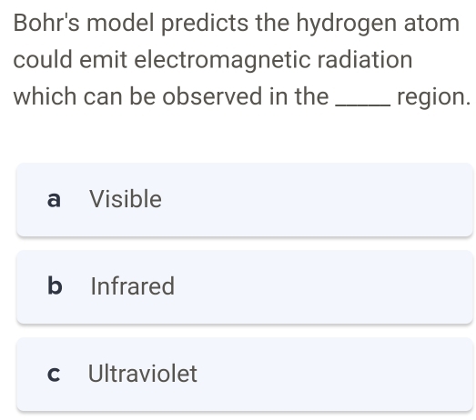 Bohr's model predicts the hydrogen atom
could emit electromagnetic radiation
which can be observed in the _region.
a ₹Visible
b Infrared
c Ultraviolet