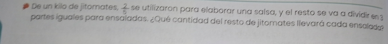 De un kilo de jitomates,  2/5  se utilizaron para elaborar una salsa, y el resto se va a dividir en 3
partes iguales para ensaladas. ¿Qué cantidad del resto de jitomates llevará cada ensalada?