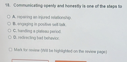 Communicating openly and honestly is one of the steps to
A. repairing an injured relationship.
B. engaging in positive self-talk
C. handling a plateau period.
D. redirecting bad behavior.
Mark for review (Will be highlighted on the review page)