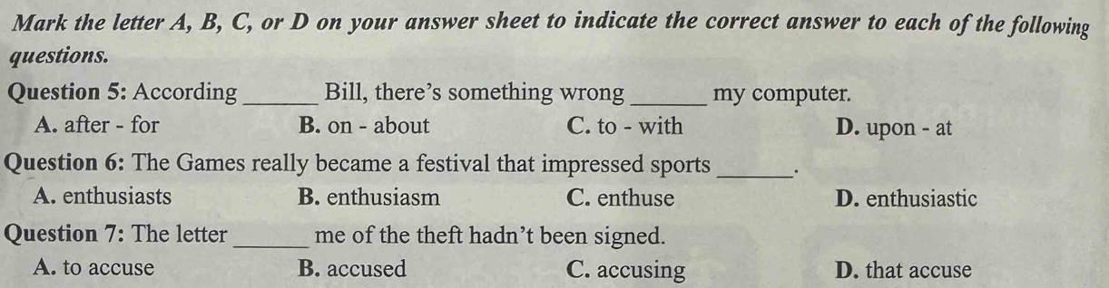 Mark the letter A, B, C, or D on your answer sheet to indicate the correct answer to each of the following
questions.
Question 5: According _Bill, there’s something wrong_ my computer.
A. after - for B. on - about C. to - with D. upon - at
Question 6: The Games really became a festival that impressed sports __.
A. enthusiasts B. enthusiasm C. enthuse D. enthusiastic
Question 7: The letter _me of the theft hadn’t been signed.
A. to accuse B. accused C. accusing D. that accuse