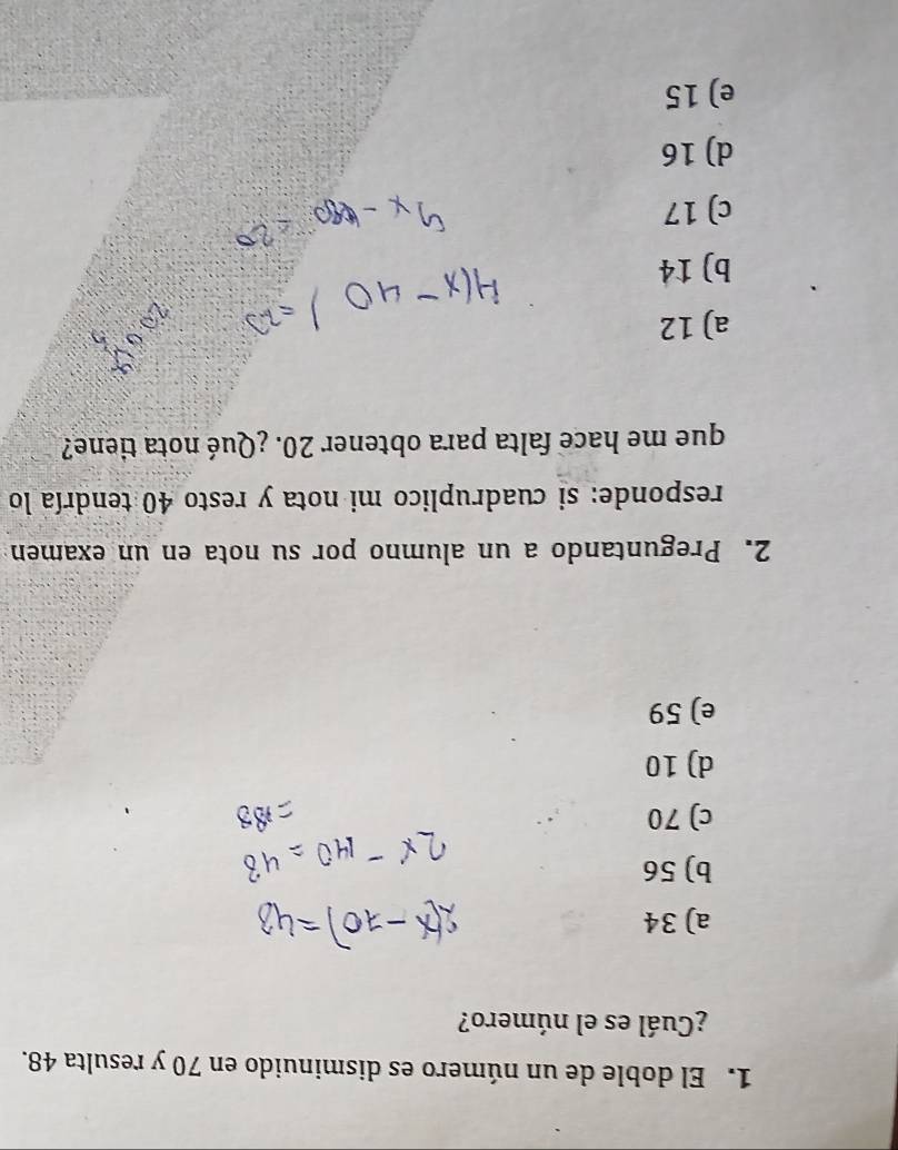 El doble de un número es disminuido en 70 y resulta 48.
¿Cuál es el número?
a) 34
b) 56
c) 70
d) 10
e) 59
2. Preguntando a un alumno por su nota en un examen
responde: si cuadruplico mi nota y resto 40 tendría lo
que me hace falta para obtener 20. ¿Qué nota tiene?
a) 12
b) 14
c) 17
d) 16
e) 15