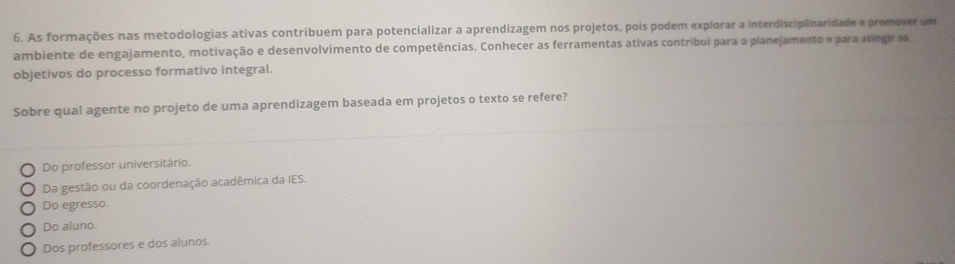 As formações nas metodologias ativas contribuem para potencializar a aprendizagem nos projetos, pois podem explorar a interdisciplinaridade e promoves um
ambiente de engajamento, motivação e desenvolvimento de competências. Conhecer as ferramentas ativas contribui para o planejamento e para atingir os
objetivos do processo formativo integral.
Sobre qual agente no projeto de uma aprendizagem baseada em projetos o texto se refere?
Do professor universitário.
Da gestão ou da coordenação acadêmica da IES.
Do egresso.
Do aluno.
Dos professores e dos alunos.