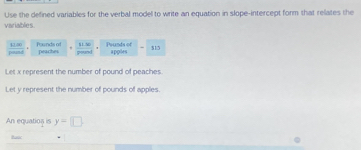 Use the defined variables for the verbal model to write an equation in slope-intercept form that relates the 
variables. 
pound 4180 Founds of q± bc Prunds of appiles $15
peaches 
Let x represent the number of pound of peaches 
Let y represent the number of pounds of apples. 
An equatios is y=□
fanc