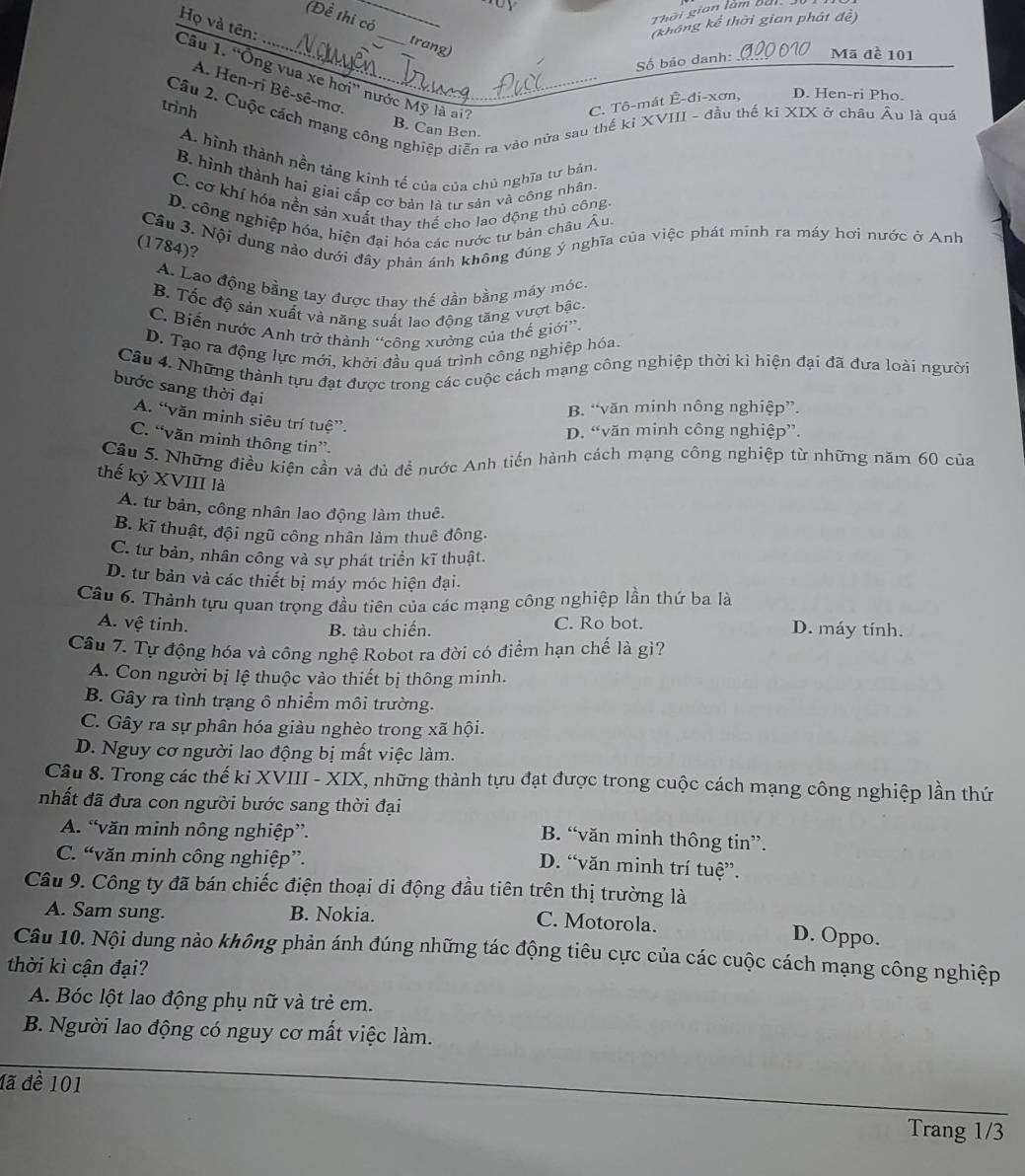 Thời gian làm bài
(Đề thi có_ trang)
Câu 1. “Ông vua xe hơi” nước Mỹ là ai? Họ và tên:
(không kể thời gian phát đề)
Số báo danh:_ Mã đề 101
A. Hen-ri Bê-sê-mơ.
trình
C. Tô-mát Ê-đi-xơn, D. Hen-ri Pho.
Câu 2. Cuộc cách mạng công nghiệp diễn ra vào nửa sau thế kỉ XVIII - đầu thể kỉ XIX ở châu Âu là quá
B. Can Ben
A. hình thành nền táng kinh tế của của chủ nghĩa tư bản
B. hình thành hai giai cấp cơ bản là tư sản và công nhân.
C. cơ khí hóa nền sản xuất thay thế cho lao động thủ công
D. công nghiệp hóa, hiện đại hóa các nước tư bản châu Âu.
Cầu 3. Nội dung nảo dưới đây phản ánh không đúng ý nghĩa của việc phát minh ra máy hơi nước ở Anh
(1784)?
A. Lao động bằng tay được thay thế dần bằng máy mộc.
B. Tốc độ sản xuất và năng suất lao động tăng vượt bậc
C. Biến nước Anh trở thành “công xưởng của thế giới”.
D. Tạo ra động lực mới, khởi đầu quá trình công nghiệp hóa.
Câu 4. Những thành tựu đạt được trong các cuộc cách mạng công nghiệp thời kì hiện đại đã đưa loài người
bước sang thời đại
B. “văn minh nông nghiệp”.
A. “văn minh siêu trí tuệ”.
D. “văn minh công nghiệp”.
C. “văn minh thông tin”.
Câu 5. Những điều kiện cần và đủ đề nước Anh tiến hành cách mạng công nghiệp từ những năm 60 của
thế kỷ XVIII là
A. tư bản, công nhân lao động làm thuê.
B. kĩ thuật, đội ngũ công nhân làm thuê đông.
C. tư bản, nhân công và sự phát triển kĩ thuật.
D. tư bản và các thiết bị máy móc hiện đại.
Câu 6. Thành tựu quan trọng đầu tiên của các mạng công nghiệp lần thứ ba là
A. vệ tinh. C. Ro bot. D. máy tính.
B. tàu chiến.
Cầu 7. Tự động hóa và công nghệ Robot ra đời có điểm hạn chế là gi?
A. Con người bị lệ thuộc vào thiết bị thông minh.
B. Gây ra tình trạng ô nhiểm môi trường.
C. Gây ra sự phân hóa giàu nghèo trong xã hội.
D. Nguy cơ người lao động bị mất việc làm.
Câu 8. Trong các thế ki XVIII - XIX, những thành tựu đạt được trong cuộc cách mạng công nghiệp lần thứ
nhất đã đưa con người bước sang thời đại
A. “văn minh nông nghiệp”.
B. “văn minh thông tin”.
C. “văn minh công nghiệp”.
D. “văn minh trí tuệ”.
Cầu 9. Công ty đã bán chiếc điện thoại di động đầu tiên trên thị trường là
A. Sam sung. B. Nokia. C. Motorola.
D. Oppo.
Câu 10. Nội dung nào không phản ánh đúng những tác động tiêu cực của các cuộc cách mạng công nghiệp
thời kì cận đại?
A. Bóc lột lao động phụ nữ và trẻ em.
B. Người lao động có nguy cơ mất việc làm.
đã đề 101
Trang 1/3