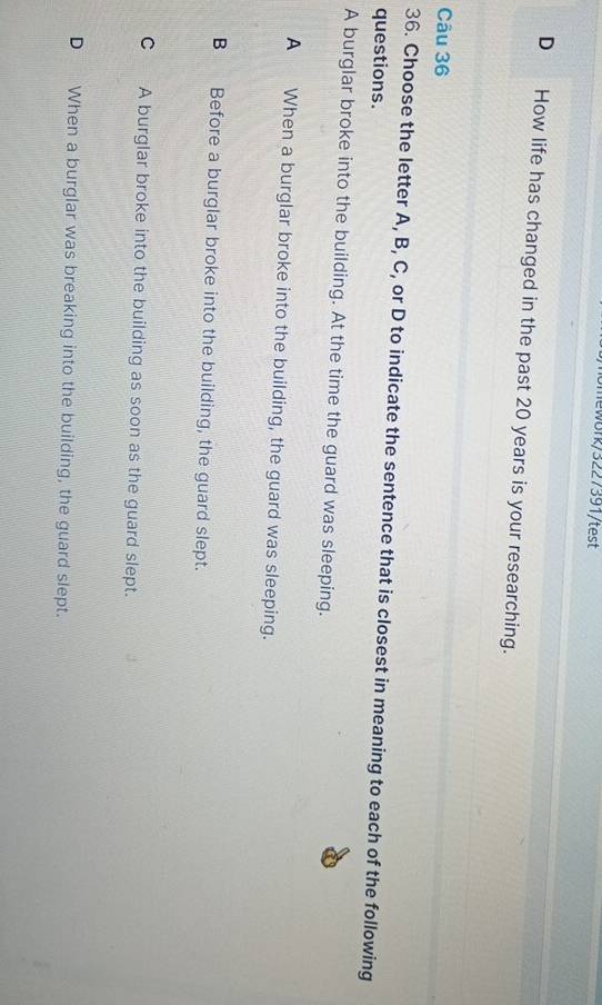 lewbrk/3227391/test
D How life has changed in the past 20 years is your researching.
Câu 36
36. Choose the letter A, B, C, or D to indicate the sentence that is closest in meaning to each of the following
questions.
A burglar broke into the building. At the time the guard was sleeping.
A When a burglar broke into the building, the guard was sleeping.
B Before a burglar broke into the building, the guard slept.
C A burglar broke into the building as soon as the guard slept.
D When a burglar was breaking into the building, the guard slept.