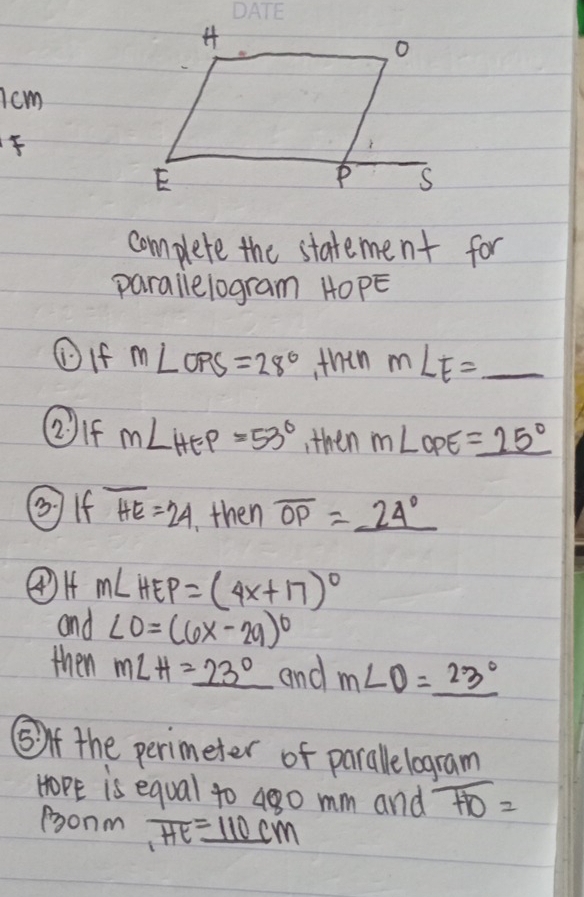 7cm
complete the statement for 
parallelogram HOPE
①If m∠ OPS=28° thin m∠ E=_ 
②If m∠ HEP=53° ,then m∠ OPE=_ 25°
②If overline HE=24 then overline OP=_ 24°
m∠ HEP=(4x+17)^circ 
and ∠ O=(6x-29)^circ 
then m∠ H=_ 23° and m∠ O=_ 23°
(f the perimeter of parallelogram
HoPE is equal to 48o mm and overline HO=
ponm overline HE_ 110cm