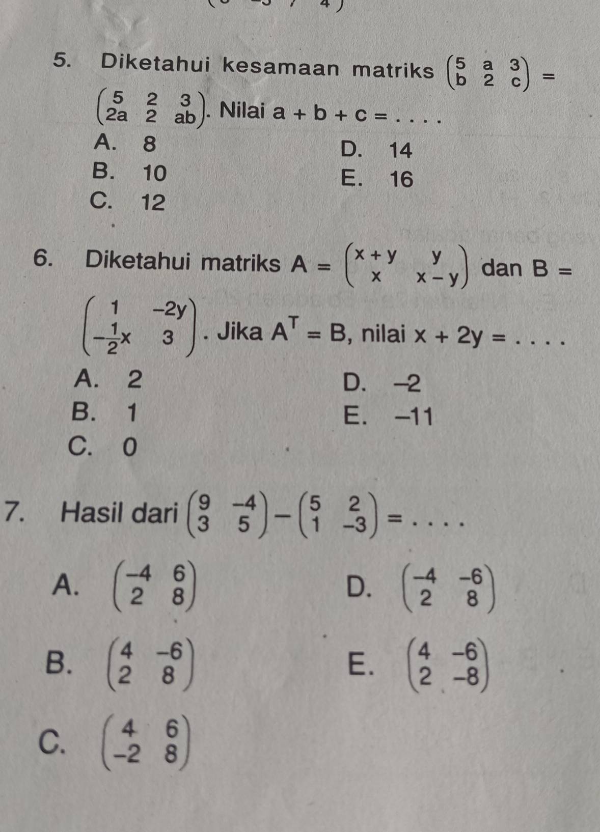 Diketahui kesamaan matriks beginpmatrix 5&a&3 b&2&cendpmatrix =
beginpmatrix 5&2&3 2a&2&abendpmatrix. Nilai a+b+c=... _
A. 8 D. 14
B. 10 E. 16
C. 12
6. Diketahui matriks A=beginpmatrix x+y&y x&x-yendpmatrix dan B=
beginpmatrix 1&-2y - 1/2 x&3endpmatrix. Jika A^T=B , nilai x+2y= _  ...
A. 2 D. -2
B. 1 E. -11
C. 0
7. Hasil dari beginpmatrix 9&-4 3&5endpmatrix -beginpmatrix 5&2 1&-3endpmatrix =... ___
A. beginpmatrix -4&6 2&8endpmatrix beginpmatrix -4&-6 2&8endpmatrix
D.
B. beginpmatrix 4&-6 2&8endpmatrix beginpmatrix 4&-6 2&-8endpmatrix
E.
C. beginpmatrix 4&6 -2&8endpmatrix