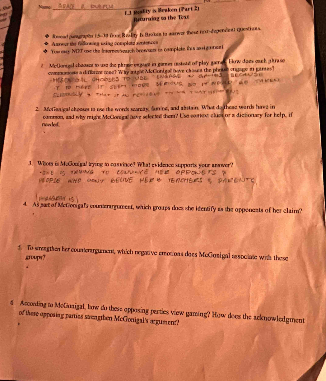 Sun 
_ 
a 
1.3 Reality is Broken (Part 2) 
Returning to the Text 
Reread pamgraphs 15- 30 from Reality Is Broken to answer these text-dependent questions. 
Answer the following using complete sentences 
You may NOT use the internet'search browsers to complete this assignment 
E McGonigal chooses to use the phrase engage in games instead of play games. How does each phrase 
communcate a different tone? Why might McGonigal have chosen the phrase engage in games? 
2. McGonigal chooses to use the words scarcity, famine, and abstain. What do these words have in 
common, and why might McGonigal have selected them? Use context clues or a dictionary for help, if 
needed. 
3. Whom is McGonigal trying to convince? What evidence supports your answer? 
4. As part of McGonigal's counterargument, which groups does she identify as the opponents of her claim? 
5. To strengthen her counterargument, which negative emotions does McGonigal associate with these 
groups? 
6 According to McGonigal, how do these opposing parties view gaming? How does the acknowledgment 
of these opposing parties strengthen McGonigal's argument?