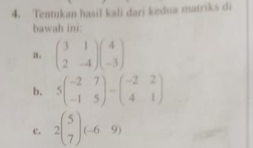 Tentukan hasil kali dari kedua matriks di
bawah ini:
a. beginpmatrix 3&1 2&-4endpmatrix beginpmatrix 4 -3endpmatrix
b. 5beginpmatrix -2&7 -1&5endpmatrix -beginpmatrix -2&2 4&1endpmatrix
c. 2beginpmatrix 5 7endpmatrix (-6&9)