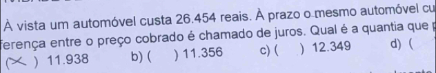 À vista um automóvel custa 26.454 reais. À prazo o mesmo automóvel cu
ferença entre o preço cobrado é chamado de juros. Qual é a quantia que p
) 11.938 b) ( ) 11.356 c) ( ) 12.349 d) (