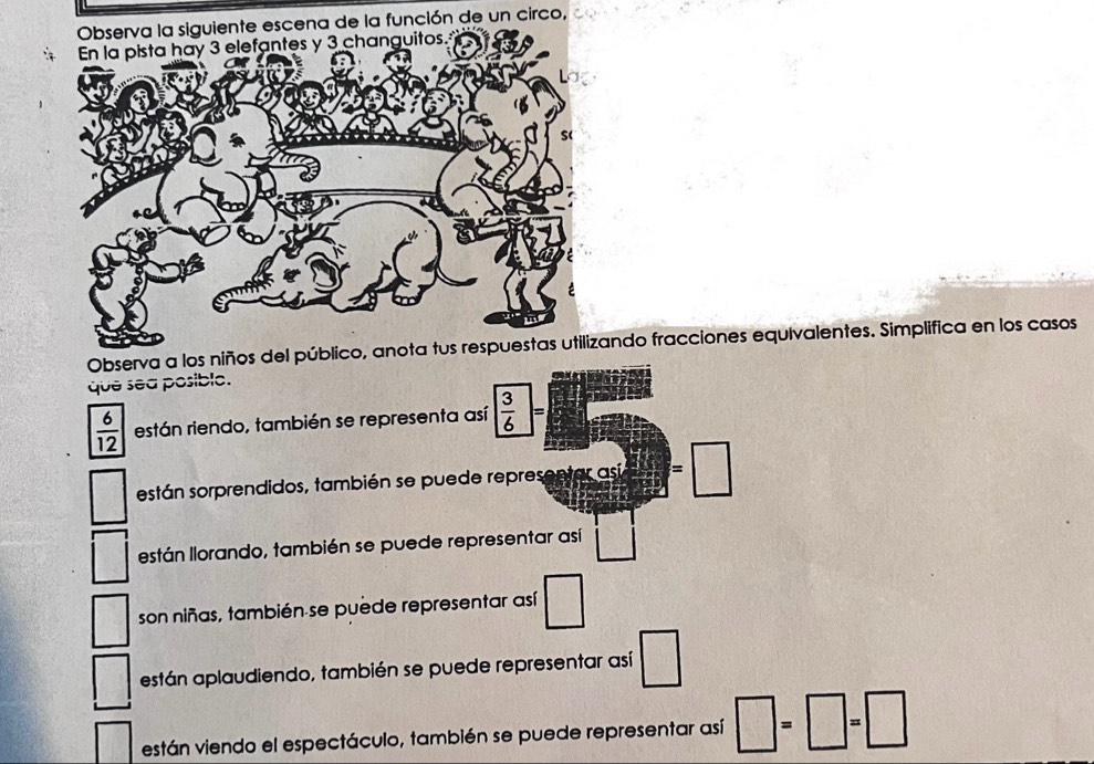 Observa la siguiente escena de la función de un circo, 
Observa a losdo fracciones equivalentes. Simplifica en los casos 
que sea posible.
 6/12  están riendo, también se representa así  3/6 =
sestán sorprendidos, también se puede representar así  □ /□  =□ if 
están llorando, también se puede representar así □
son niñas, también se puede representar así □ 
están aplaudiendo, también se puede representar así □ 
están viendo el espectáculo, también se puede representar así □ =□ =□