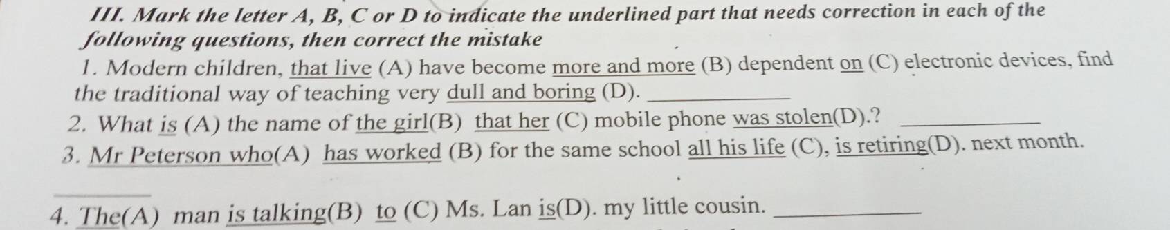 Mark the letter A, B, C or D to indicate the underlined part that needs correction in each of the 
following questions, then correct the mistake 
1. Modern children, that live (A) have become more and more (B) dependent on (C) electronic devices, find 
the traditional way of teaching very dull and boring (D)._ 
2. What is (A) the name of the girl(B) that her (C) mobile phone was stolen(D).?_ 
3. Mr Peterson who(A) has worked (B) for the same school all his life (C), is retiring(D). next month. 
4. The(A) man is talking(B) to (C) Ms. Lan is(D). my little cousin._