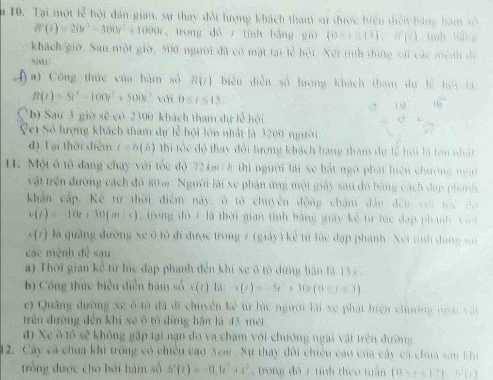 Su 10. Tại một lễ hội đân gian, sự thay đối lượng khách tham sự được biểu diễn bảng hám số
B'(t)=20t^3-300t^2+1000t trong dō z tính báng gió (0-(≌ 13 ,B'(t) tinh bàng
khách giờ. Sau một giờ, 500 người đã có mật tại lễ hội. Xét tính dùng sai các mệnh để
sau
a) Công thức của hàm số B(i) biểu diễn số lượng khách tham dự lễ hội là
B(t)=5t^4-100t^3+500t^3 với 0≤ t≤ 15,

b) Sau 3 giờ sẽ có 2300 khách tham dự lễ hội.
?e) Số lượng khách tham dự lễ hội lớn nhất là 3200 người.
d) Tại thời điểm t=0 (½) thi tốc độ thay đổi lượng khách hàng tham dự lễ hội là lớn nhật
H. Một ô tổ đang chạy với tốc độ 72 km / h thi người lải xe bắt ngờ phát hiện chương noại
vật trên đường cách đó 80m. Người lái xe phản ứng một giảy sau do bảng cách đạp phánh
khẩn cấp. Kế từ thời điểm này, ô tổ chuyển động chặm dẫn đều với tọc đô
v(t)=-10t+30(m-s) rong đỏ 7 là thời gian tính bằng giảy kế từ lc đạp phanh   V i
sqrt((7) ) Jà quảng đường xe ở tổ đi được trong 7 (giảy ) kẻ từ lúe đạp phanh. Xết tình dung sat
các mệnh để sau
a) Thời gian kể từ lức đạp phanh đến khí xe ô tô dừng hàn là 13 v .
b) Công thức biểu diễn hàm số x(7) là s(t)=-5t^2+30t(0-t<3)
e) Quãng đường xe ô tô đã di chuyển kể từ lức người lại xe phát hiện chương ngài vai 
trên đường đến khi xe ô tổ đừng hân là 45 mét.
d) Xe ô tổ sẽ không gặp tại nận do va chạm với chướng ngại vật trên đường.
12. Cây cá chúa khi trống có chiều cao 5em . Sự thay đổi chiếu cao của cây cá chua sau khi
trồng được cho bởi hàm số h'(t)=-0.1t^3+t^3 , trong đó 7 tính theo tuần (0-t=12)h'(t)