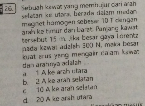 ] Sebuah kawat yang membujur dari arah
selatan ke utara, berada dalam medan
magnet homogen sebesar 10 T dengan
arah ke timur dan barat. Panjang kawat
tersebut 15 m. Jika besar gaya Lorentz
pada kawat adalah 300 N, maka besar
kuat arus yang mengalir dalam kawat
dan arahnya adalah ....
a. 1 A ke arah utara
b. 2 A ke arah selatan
c. 10 A ke arah selatan
d. 20 A ke arah utara
kkan masuk