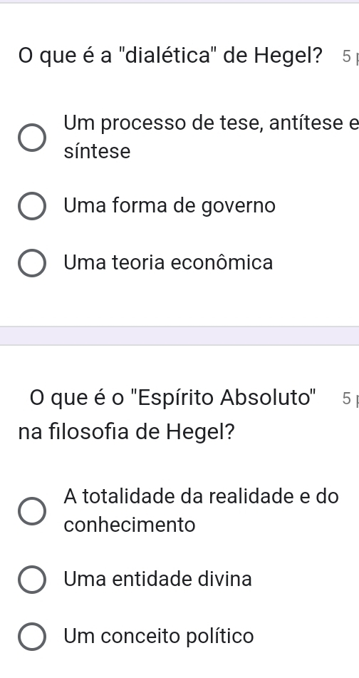 que é a 'dialética" de Hegel? 5
Um processo de tese, antítese e
síntese
Uma forma de governo
Uma teoria econômica
O que é o "Espírito Absoluto" 5 
na filosofia de Hegel?
A totalidade da realidade e do
conhecimento
Uma entidade divina
Um conceito político