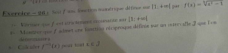 Exercice - 26 : Soit f une fonction numérique définie sur [1;+∈fty [ par f(x)=sqrt[3](x^2-1)
1 Vérmier que f est strictément croissante sur [1;+∈fty [
2- Montrer que f admet une fonction réciproque définie sur un intervalle J que l'on 
détermmera 
3- Calculer f^(-1)(x) pour tour x∈ J